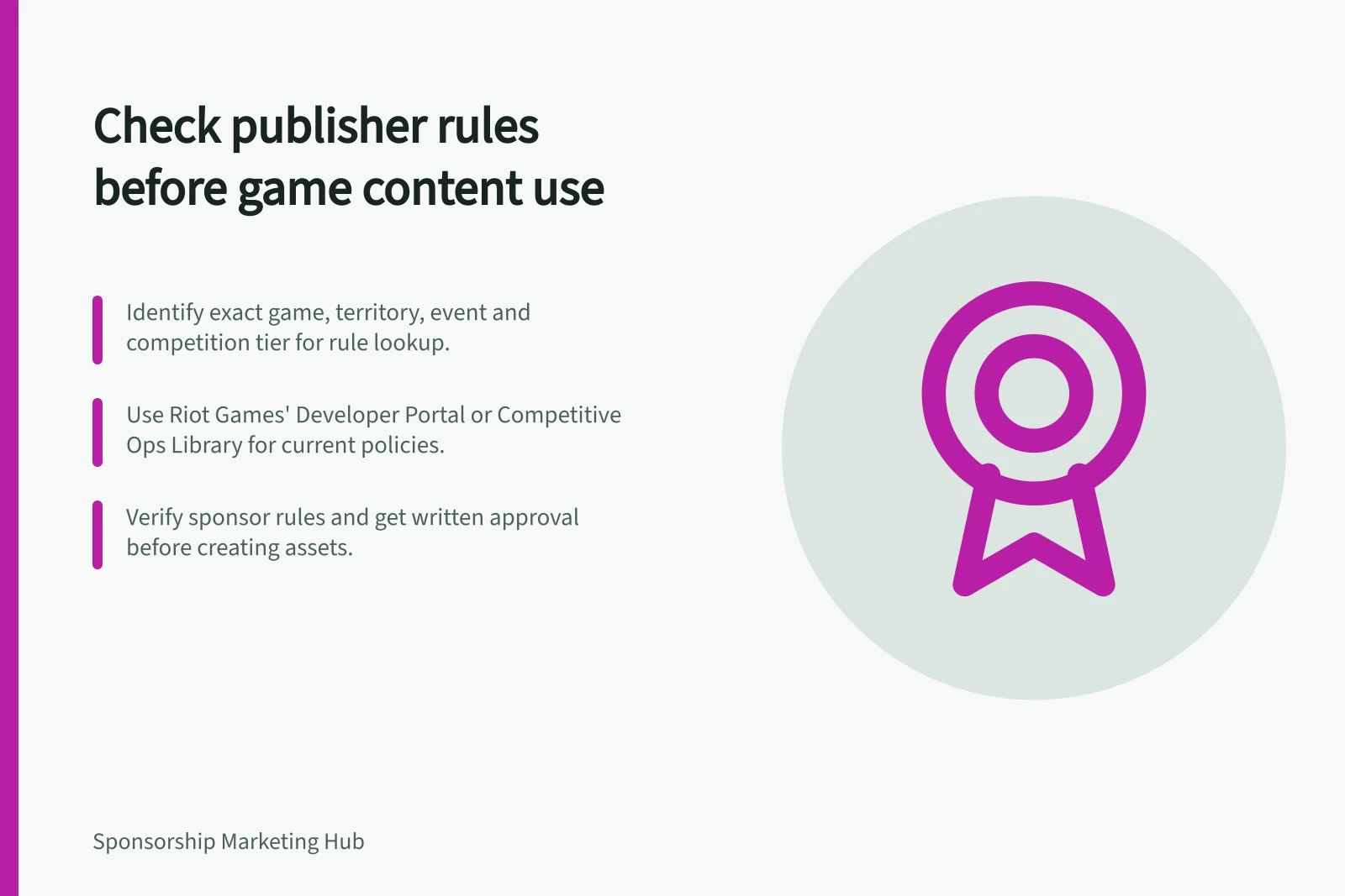 Check publisher rules before game content use: Identify exact game, territory, event and competition tier for rule lookup.; Use Riot Games' Developer Portal or Competitive Ops Library for current policies.; Verify sponsor rules and get written approval before creating assets.