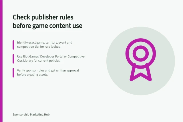 Check publisher rules before game content use: Identify exact game, territory, event and competition tier for rule lookup.; Use Riot Games' Developer Portal or Competitive Ops Library for current policies.; Verify sponsor rules and get written approval before creating assets. Checking game-publisher restrictions before activation