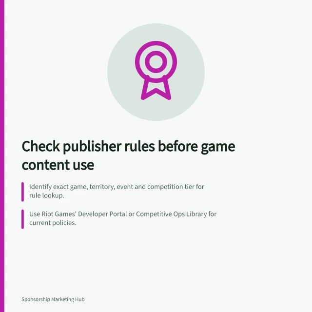 Check publisher rules before game content use: Identify exact game, territory, event and competition tier for rule lookup.; Use Riot Games' Developer Portal or Competitive Ops Library for current policies.; Verify sponsor rules and get written approval before creating assets. Checking game-publisher restrictions before activation