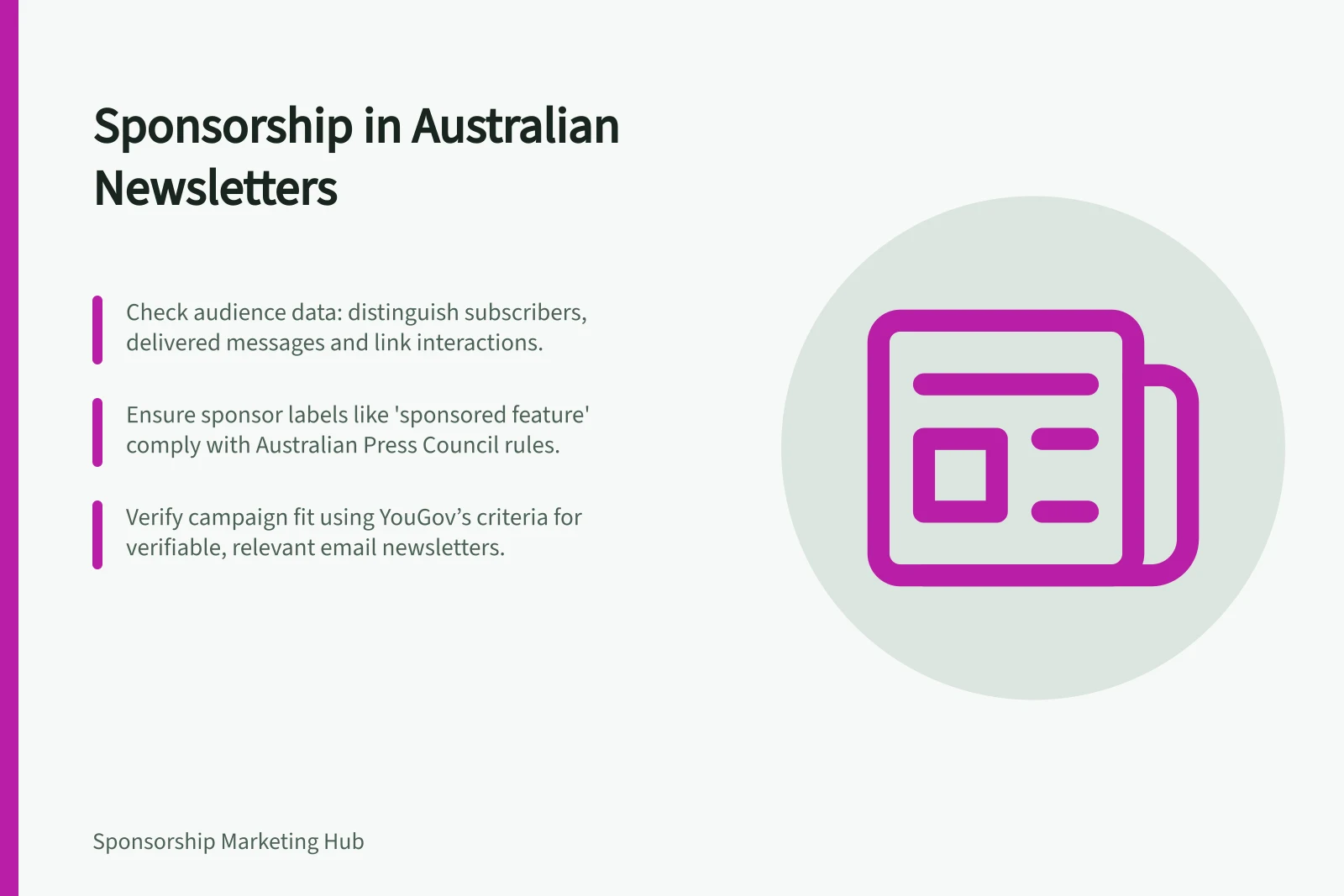 Sponsorship in Australian Newsletters: Check audience data: distinguish subscribers, delivered messages and link interactions.; Ensure sponsor labels like 'sponsored feature' comply with Australian Press Council rules.; Verify campaign fit using YouGov’s criteria for verifiable, relevant email newsletters.