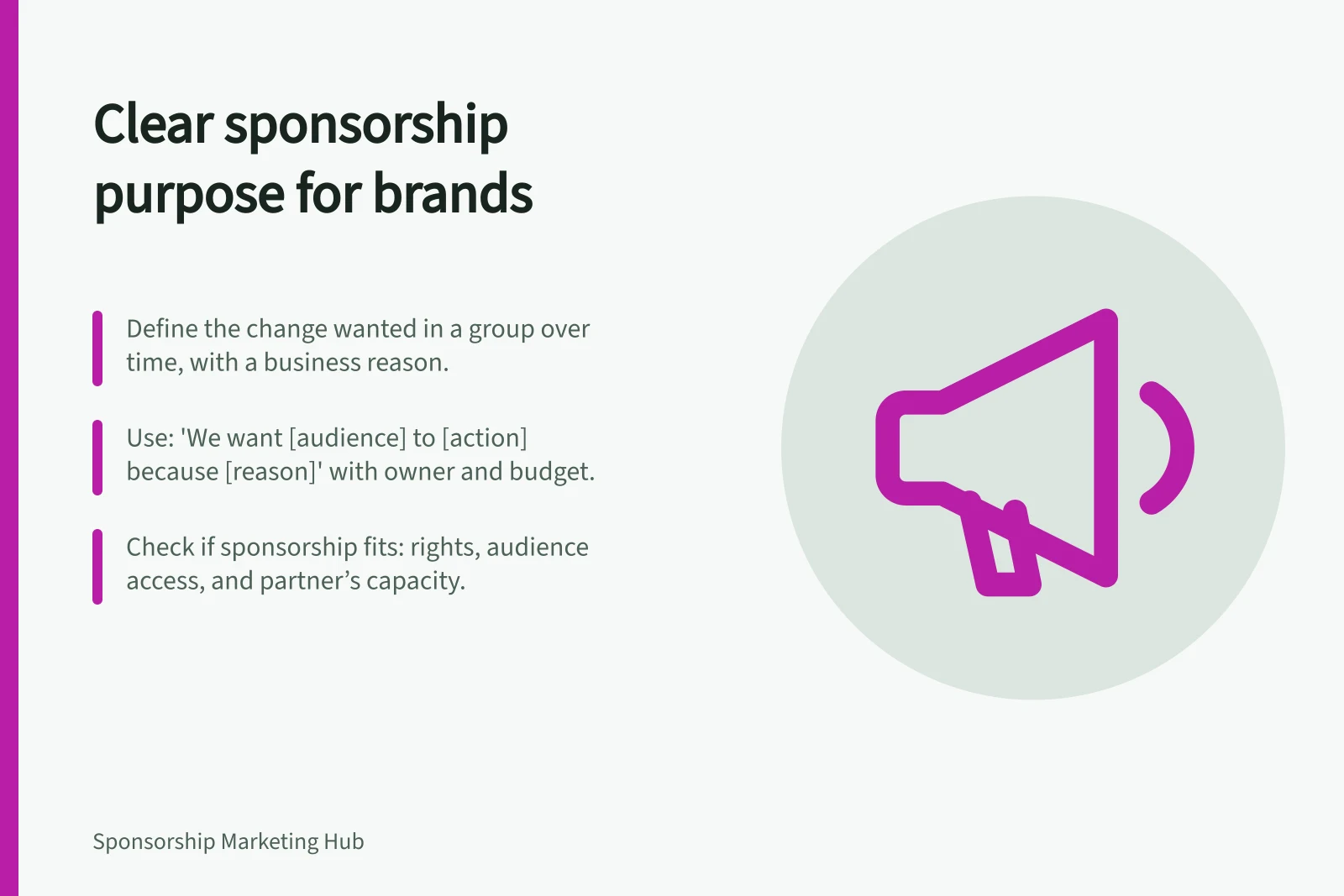 Clear sponsorship purpose for brands: Define the change wanted in a group over time, with a business reason.; Use: 'We want [audience] to [action] because [reason]' with owner and budget.; Check if sponsorship fits: rights, audience access, and partner’s capacity.