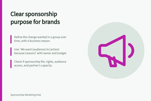 Clear sponsorship purpose for brands: Define the change wanted in a group over time, with a business reason.; Use: 'We want [audience] to [action] because [reason]' with owner and budget.; Check if sponsorship fits: rights, audience access, and partner’s capacity. Defining the business purpose of a sponsorship