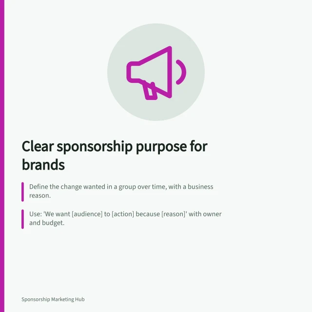 Clear sponsorship purpose for brands: Define the change wanted in a group over time, with a business reason.; Use: 'We want [audience] to [action] because [reason]' with owner and budget.; Check if sponsorship fits: rights, audience access, and partner’s capacity. Defining the business purpose of a sponsorship