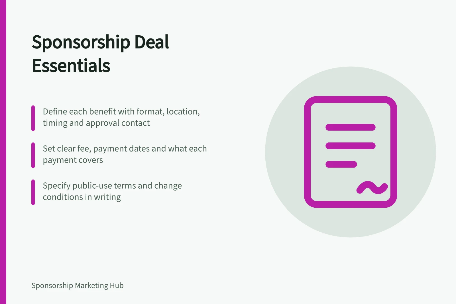 Sponsorship Deal Essentials: Define each benefit with format, location, timing and approval contact; Set clear fee, payment dates and what each payment covers; Specify public-use terms and change conditions in writing