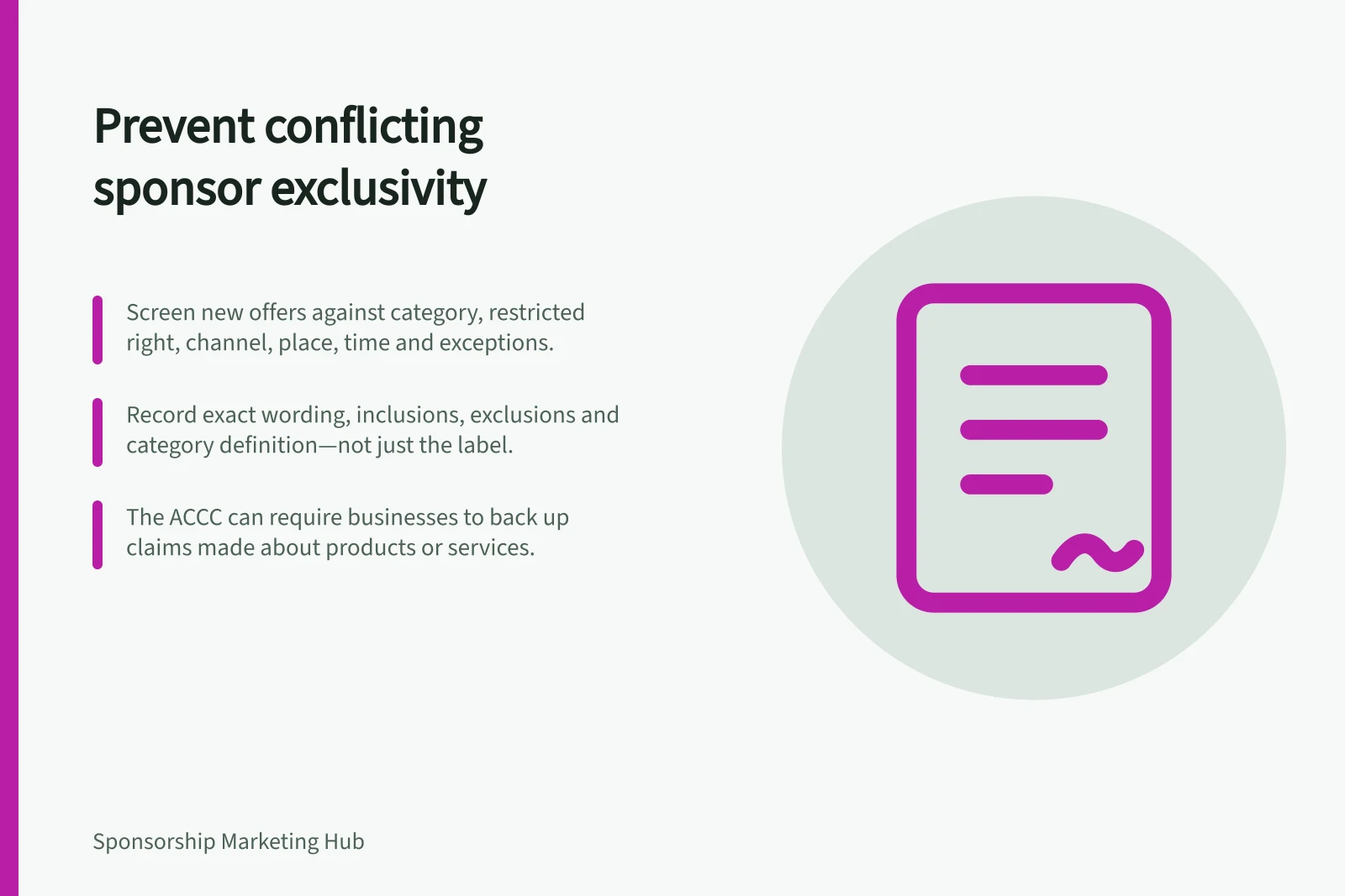 Prevent conflicting sponsor exclusivity: Screen new offers against category, restricted right, channel, place, time and exceptions.; Record exact wording, inclusions, exclusions and category definition—not just the label.; The ACCC can require businesses to back up claims made about products or services.