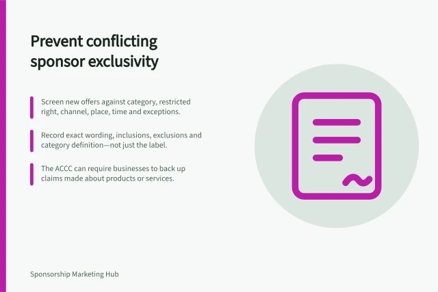 Prevent conflicting sponsor exclusivity: Screen new offers against category, restricted right, channel, place, time and exceptions.; Record exact wording, inclusions, exclusions and category definition—not just the label.; The ACCC can require businesses to back up claims made about products or services. Preventing different sponsors from receiving conflicting exclusivity