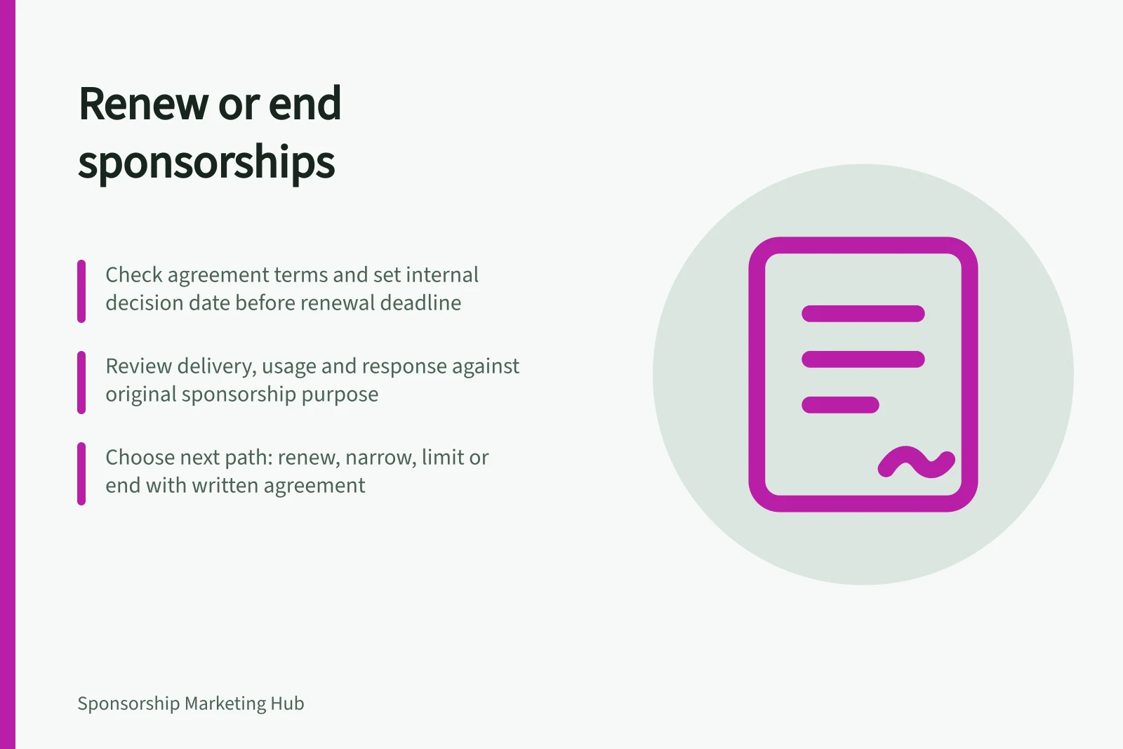Renew or end sponsorships: Check agreement terms and set internal decision date before renewal deadline; Review delivery, usage and response against original sponsorship purpose; Choose next path: renew, narrow, limit or end with written agreement